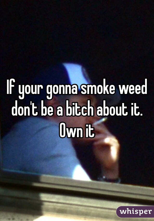 If your gonna smoke weed don't be a bitch about it. Own it