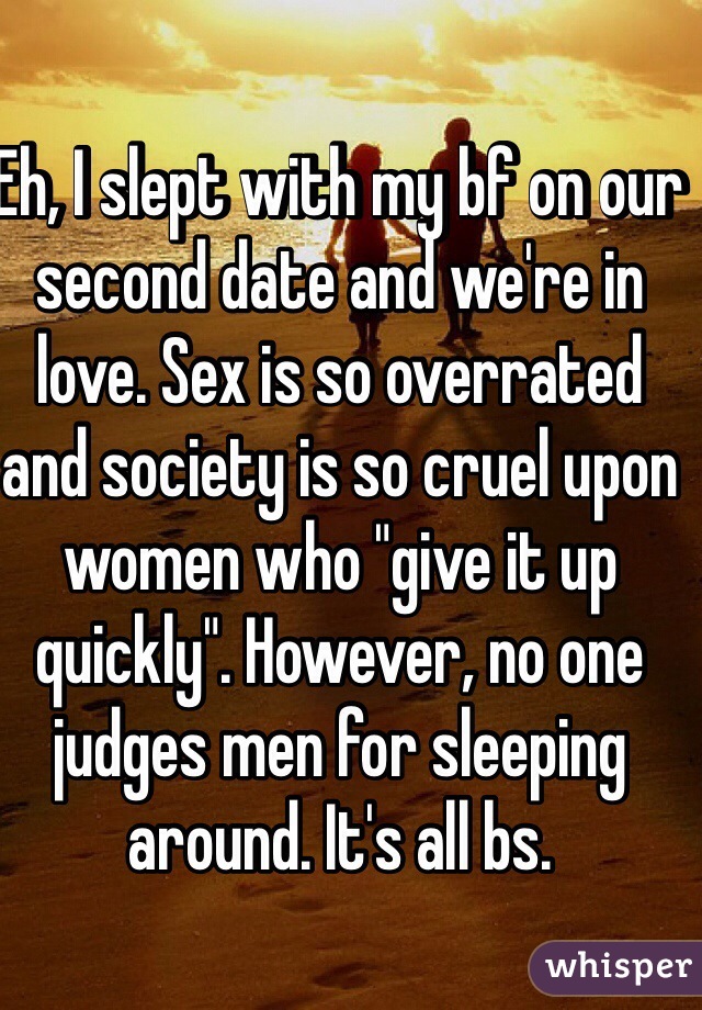 Eh, I slept with my bf on our second date and we're in love. Sex is so overrated and society is so cruel upon women who "give it up quickly". However, no one judges men for sleeping around. It's all bs. 