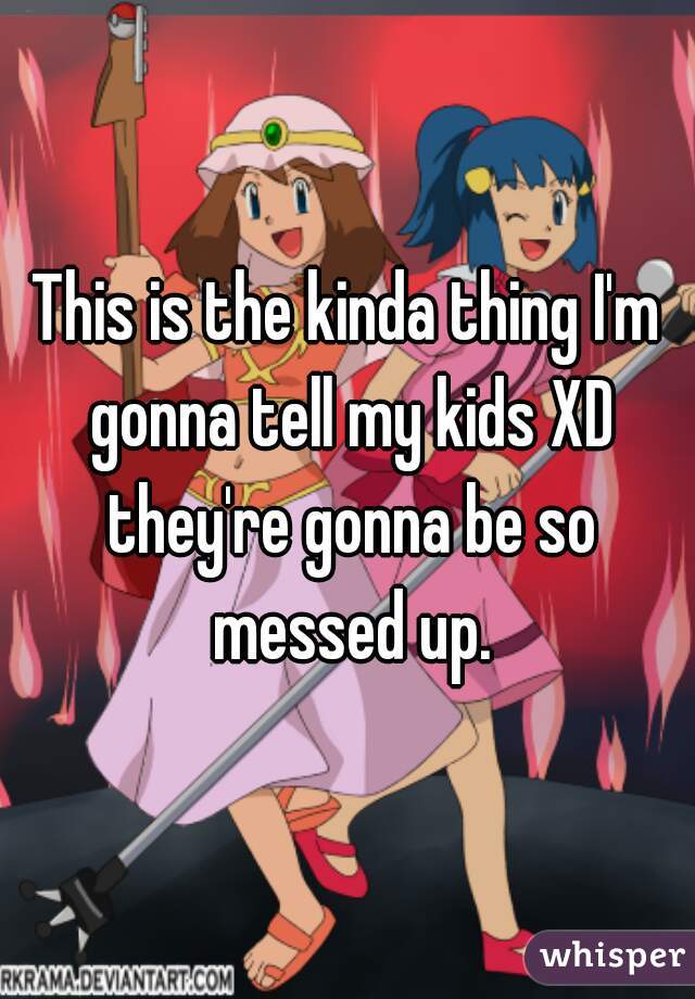 This is the kinda thing I'm gonna tell my kids XD they're gonna be so messed up.
