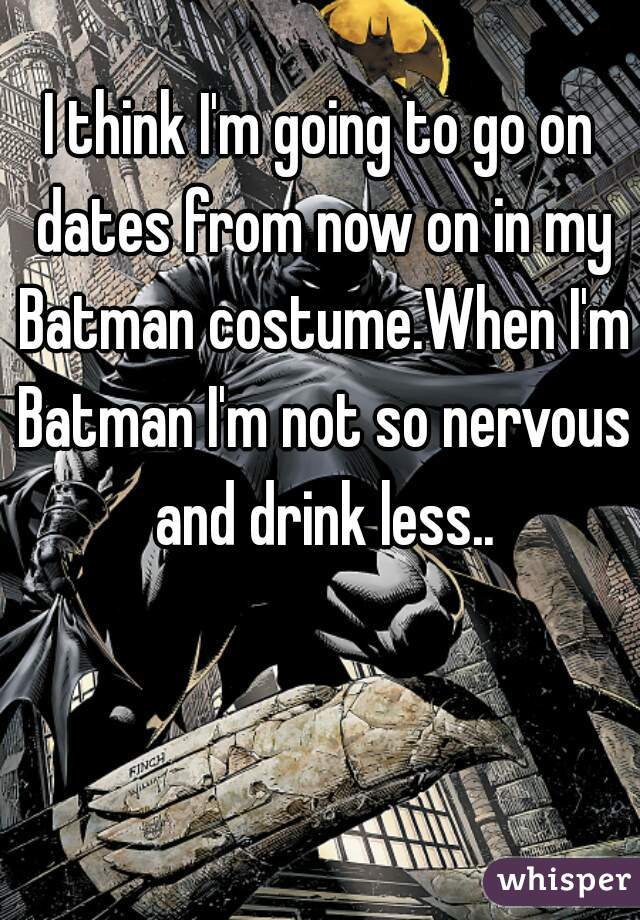 I think I'm going to go on dates from now on in my Batman costume.When I'm Batman I'm not so nervous and drink less..
