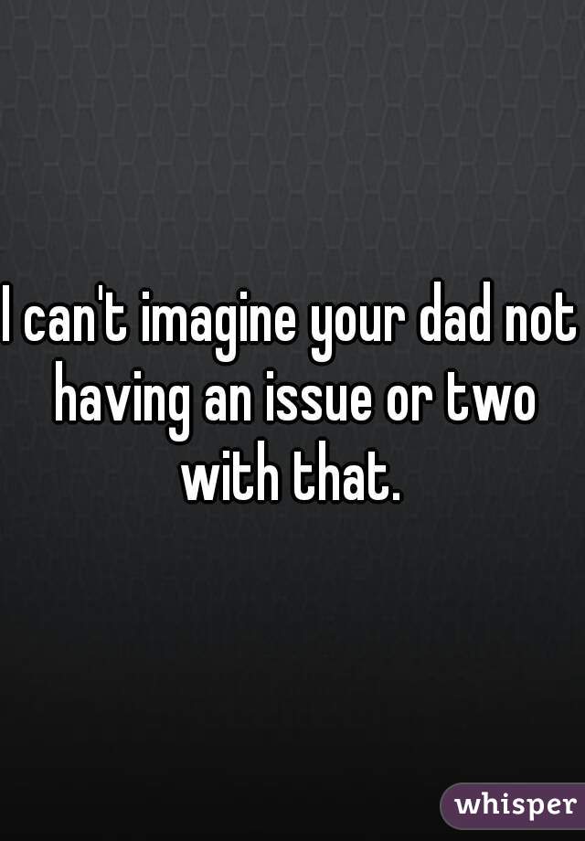 I can't imagine your dad not having an issue or two with that. 