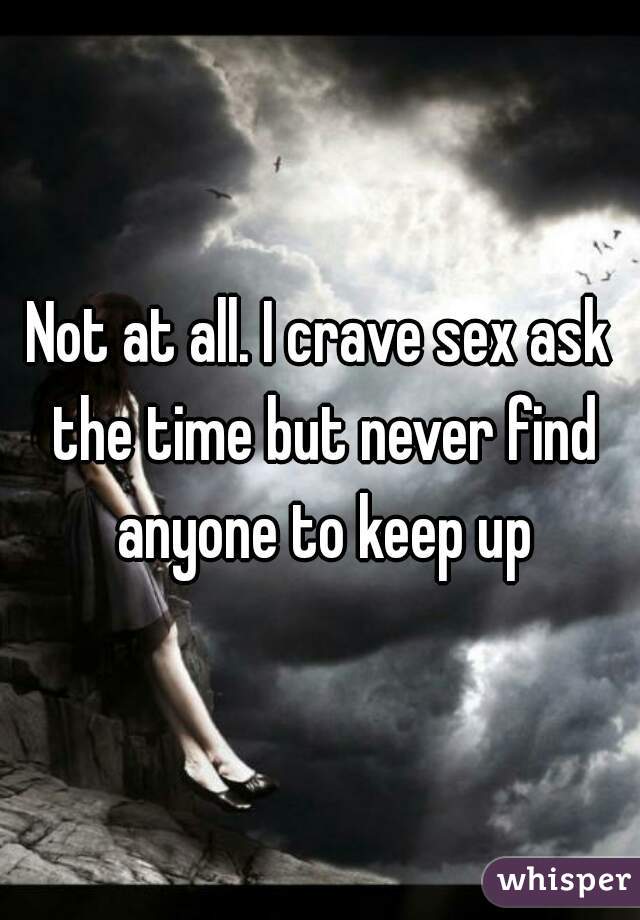 Not at all. I crave sex ask the time but never find anyone to keep up