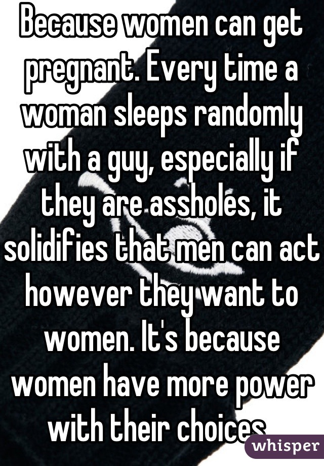 Because women can get pregnant. Every time a woman sleeps randomly with a guy, especially if they are assholes, it solidifies that men can act however they want to women. It's because women have more power with their choices. 