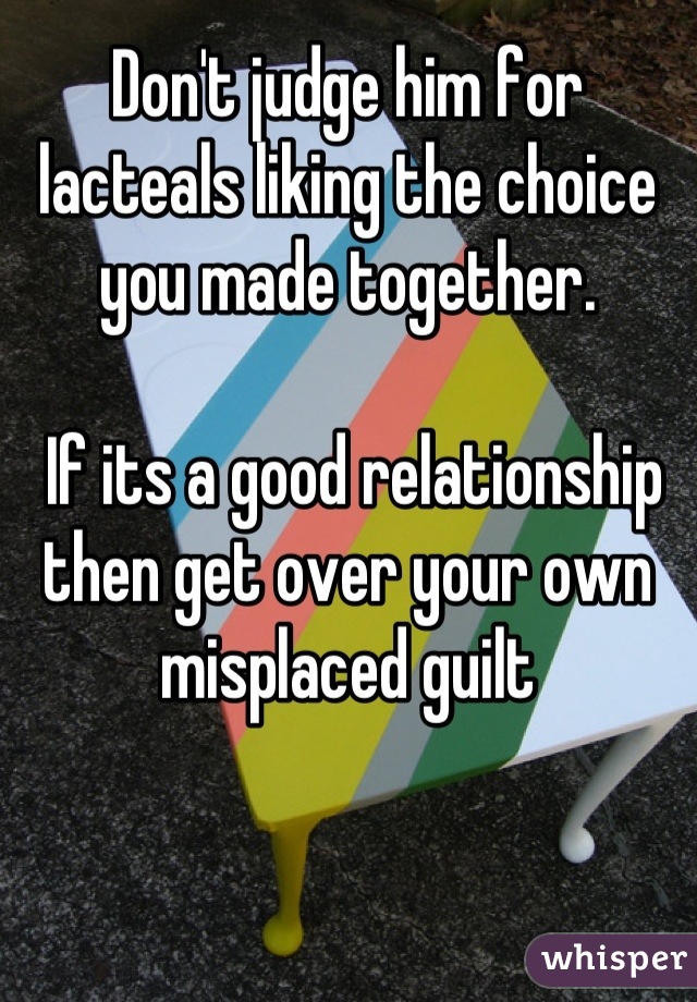 Don't judge him for lacteals liking the choice you made together. 

 If its a good relationship then get over your own misplaced guilt