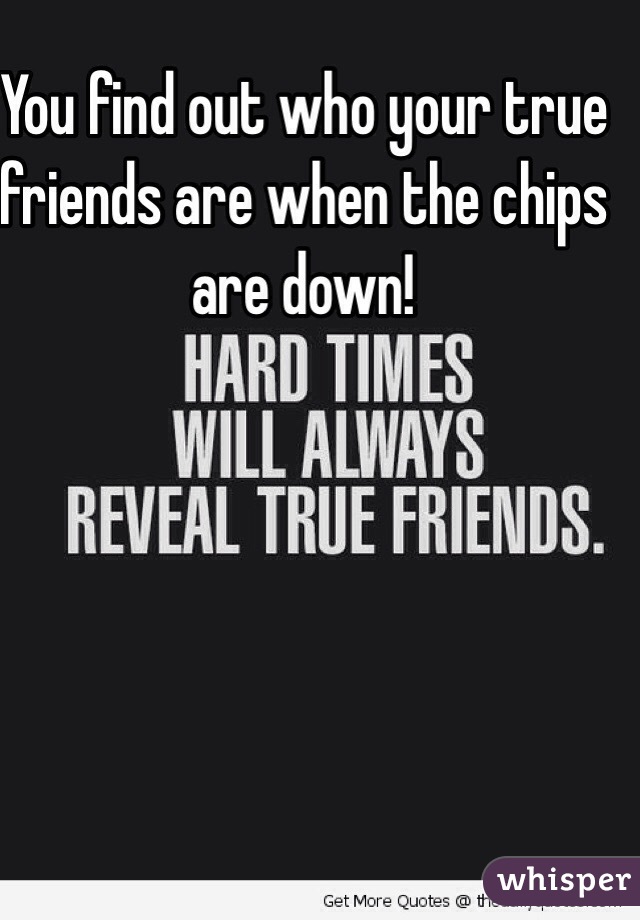 You find out who your true friends are when the chips are down!