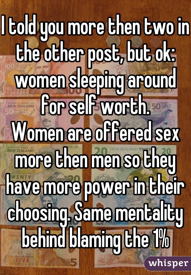 I told you more then two in the other post, but ok: women sleeping around for self worth.
Women are offered sex more then men so they have more power in their choosing. Same mentality behind blaming the 1%