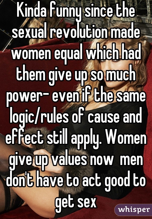 Kinda funny since the sexual revolution made women equal which had them give up so much power- even if the same logic/rules of cause and effect still apply. Women give up values now  men don't have to act good to get sex
