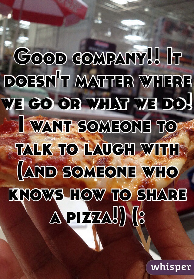 Good company!! It doesn't matter where we go or what we do! I want someone to talk to laugh with (and someone who knows how to share a pizza!) (: