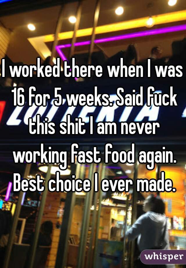 I worked there when I was 16 for 5 weeks. Said fuck this shit I am never working fast food again. Best choice I ever made.