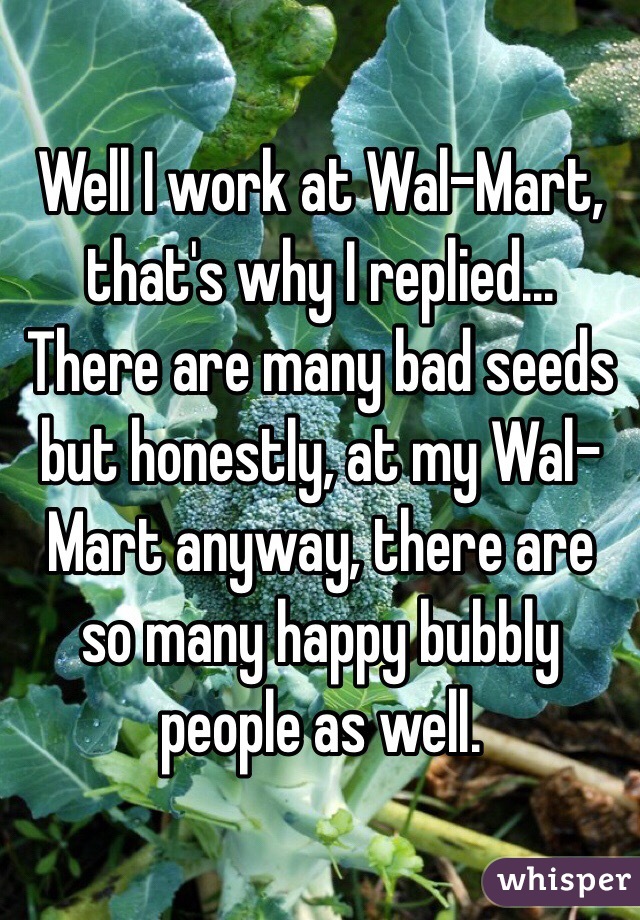 Well I work at Wal-Mart, that's why I replied... There are many bad seeds but honestly, at my Wal-Mart anyway, there are so many happy bubbly people as well.