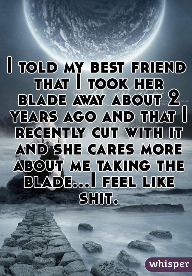 I told my best friend that I took her blade away about 2 years ago and that I recently cut with it and she cares more about me taking the blade...I feel like shit.