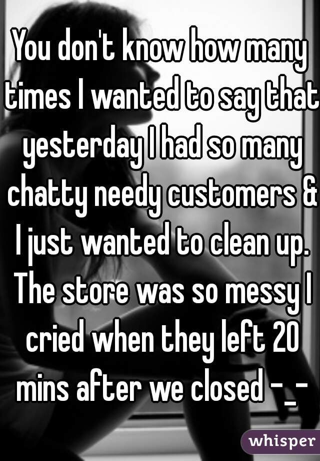 You don't know how many times I wanted to say that yesterday I had so many chatty needy customers & I just wanted to clean up. The store was so messy I cried when they left 20 mins after we closed -_-