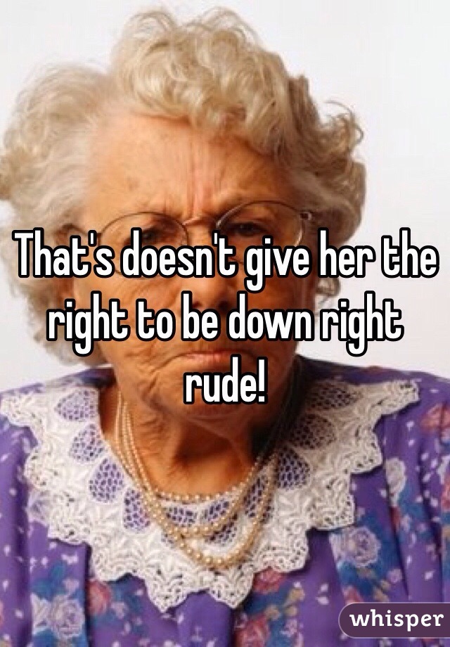 That's doesn't give her the right to be down right rude!