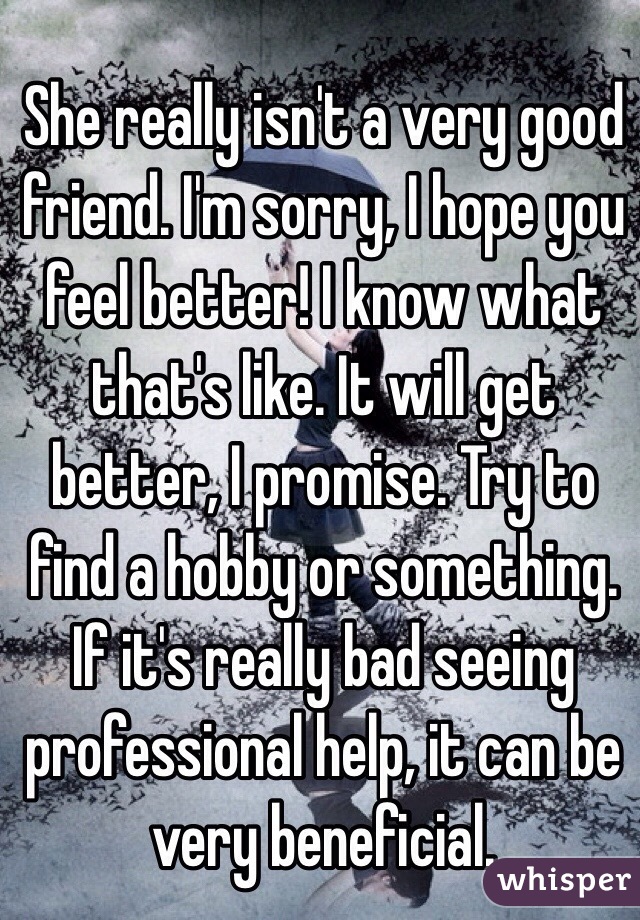 She really isn't a very good friend. I'm sorry, I hope you feel better! I know what that's like. It will get better, I promise. Try to find a hobby or something. If it's really bad seeing professional help, it can be very beneficial.