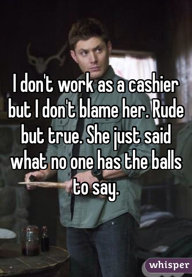 I don't work as a cashier but I don't blame her. Rude but true. She just said what no one has the balls to say.