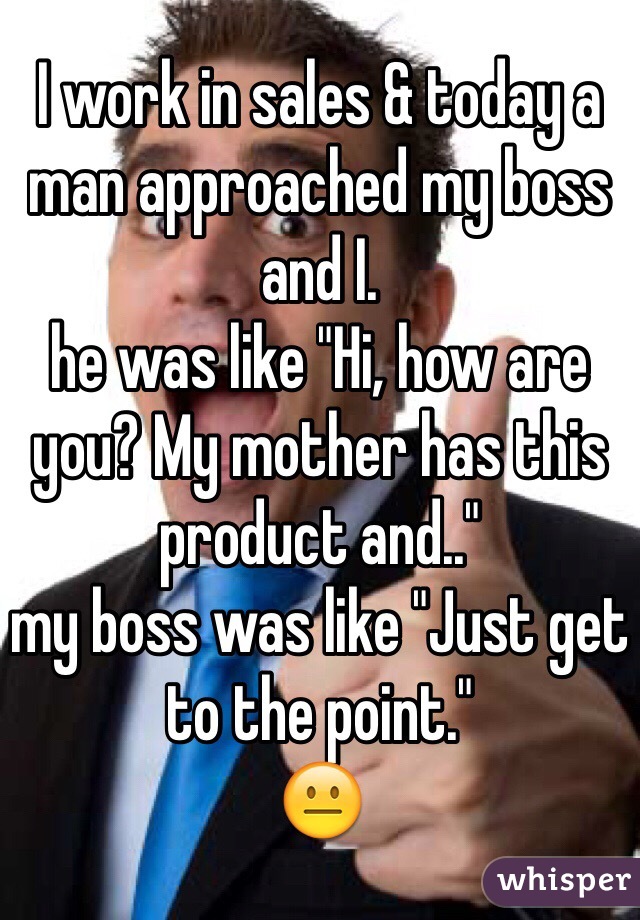 I work in sales & today a man approached my boss and I. 
he was like "Hi, how are you? My mother has this product and.."
my boss was like "Just get to the point."
😐