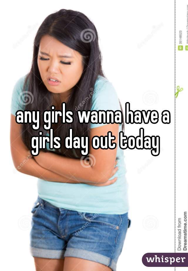 any girls wanna have a girls day out today