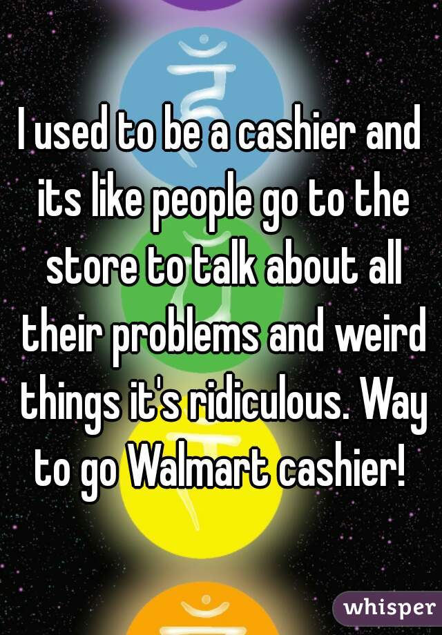 I used to be a cashier and its like people go to the store to talk about all their problems and weird things it's ridiculous. Way to go Walmart cashier! 