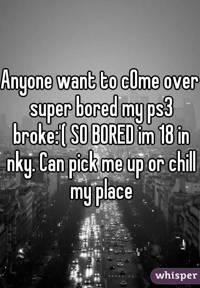 Anyone want to cOme over super bored my ps3 broke:'( SO BORED im 18 in nky. Can pick me up or chill my place