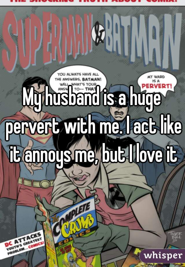 My husband is a huge pervert with me. I act like it annoys me, but I love it