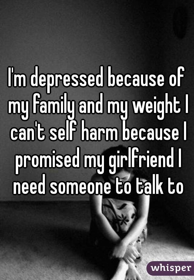 I'm depressed because of my family and my weight I can't self harm because I promised my girlfriend I need someone to talk to
