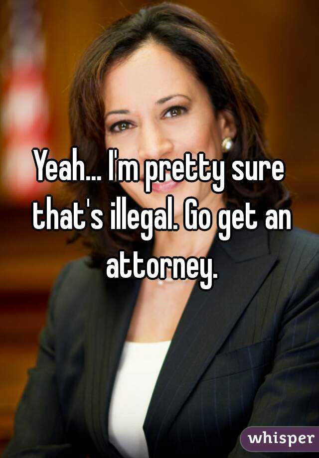 Yeah... I'm pretty sure that's illegal. Go get an attorney.