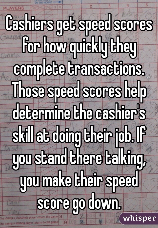 Cashiers get speed scores for how quickly they complete transactions. Those speed scores help determine the cashier's skill at doing their job. If you stand there talking, you make their speed score go down. 