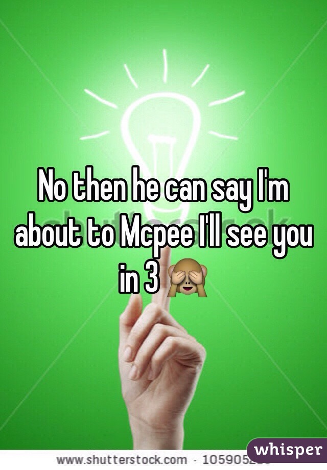 No then he can say I'm about to Mcpee I'll see you in 3 🙈