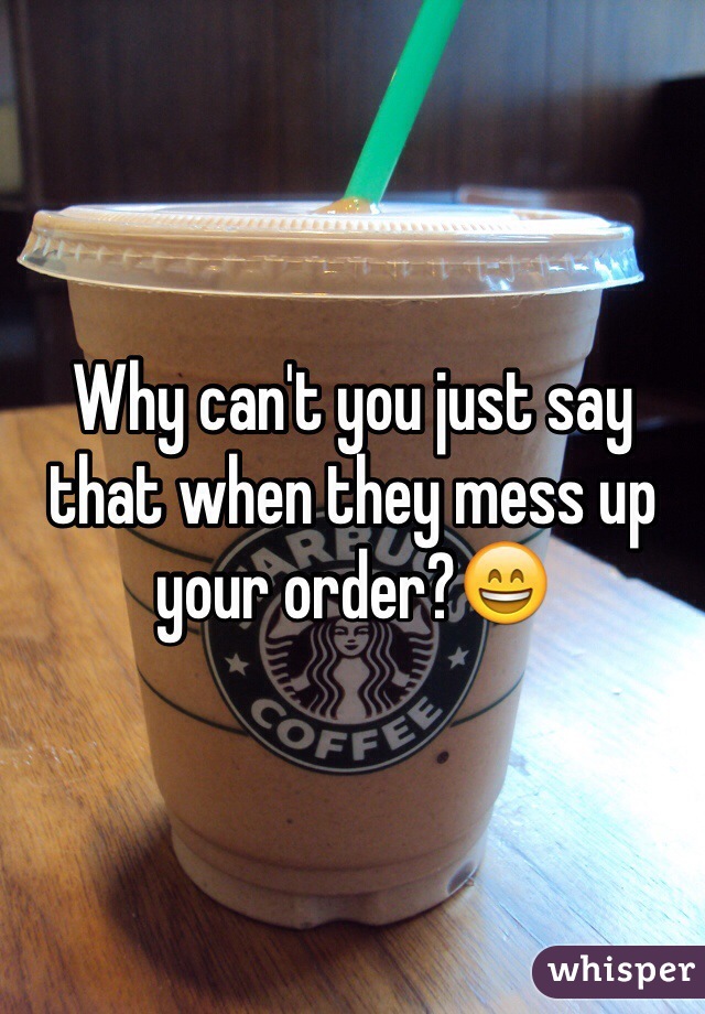Why can't you just say that when they mess up your order?😄