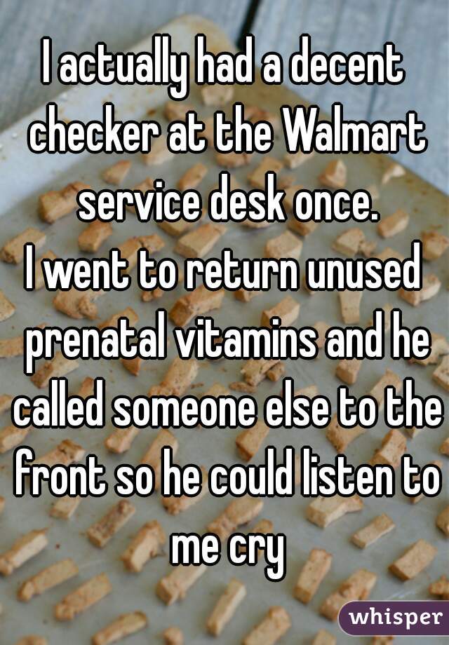 I actually had a decent checker at the Walmart service desk once.
I went to return unused prenatal vitamins and he called someone else to the front so he could listen to me cry