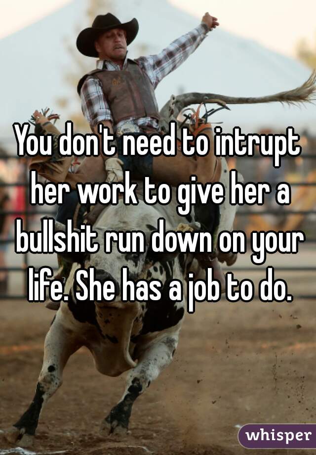 You don't need to intrupt her work to give her a bullshit run down on your life. She has a job to do.