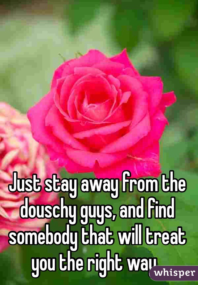 Just stay away from the douschy guys, and find somebody that will treat you the right way..