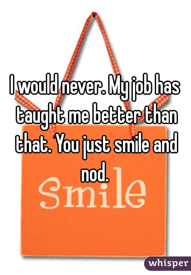 I would never. My job has taught me better than that. You just smile and nod. 