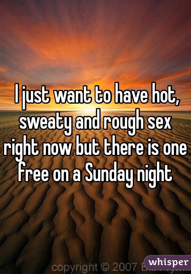  I just want to have hot, sweaty and rough sex right now but there is one free on a Sunday night 