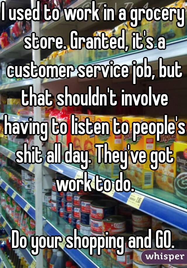 I used to work in a grocery store. Granted, it's a customer service job, but that shouldn't involve having to listen to people's shit all day. They've got work to do.

Do your shopping and GO.
