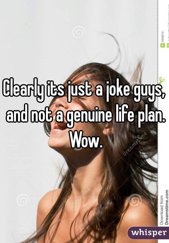 Clearly its just a joke guys, and not a genuine life plan. Wow.