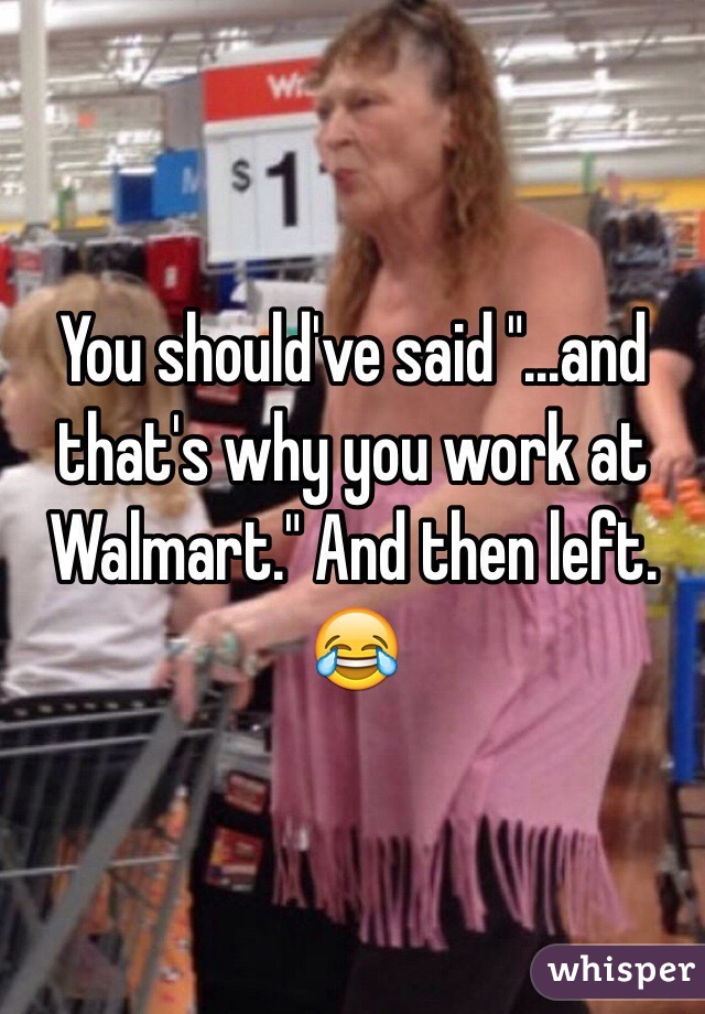 You should've said "...and that's why you work at Walmart." And then left. 😂 