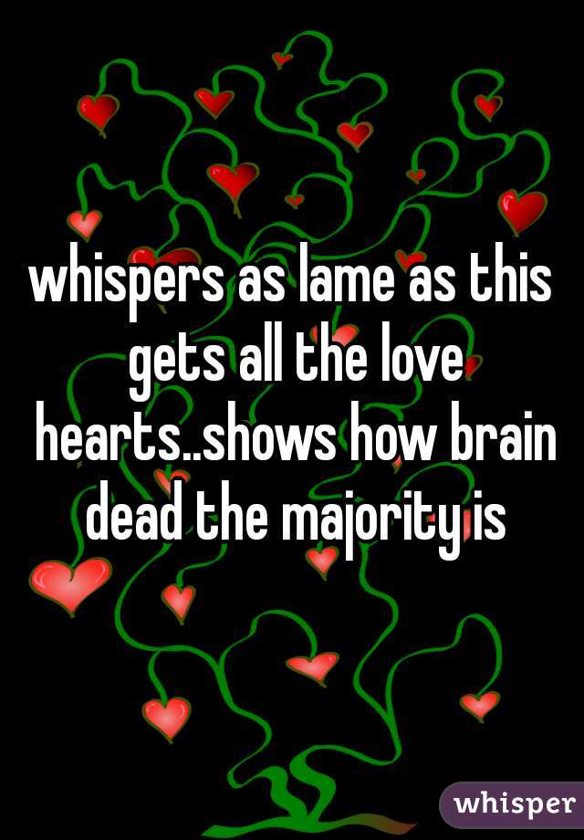 whispers as lame as this gets all the love hearts..shows how brain dead the majority is