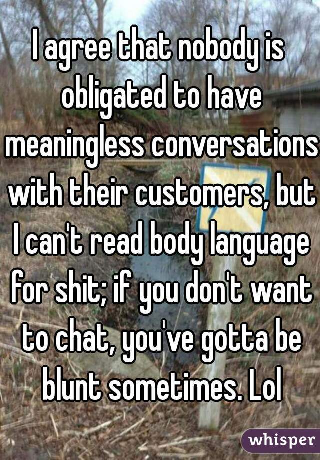 I agree that nobody is obligated to have meaningless conversations with their customers, but I can't read body language for shit; if you don't want to chat, you've gotta be blunt sometimes. Lol