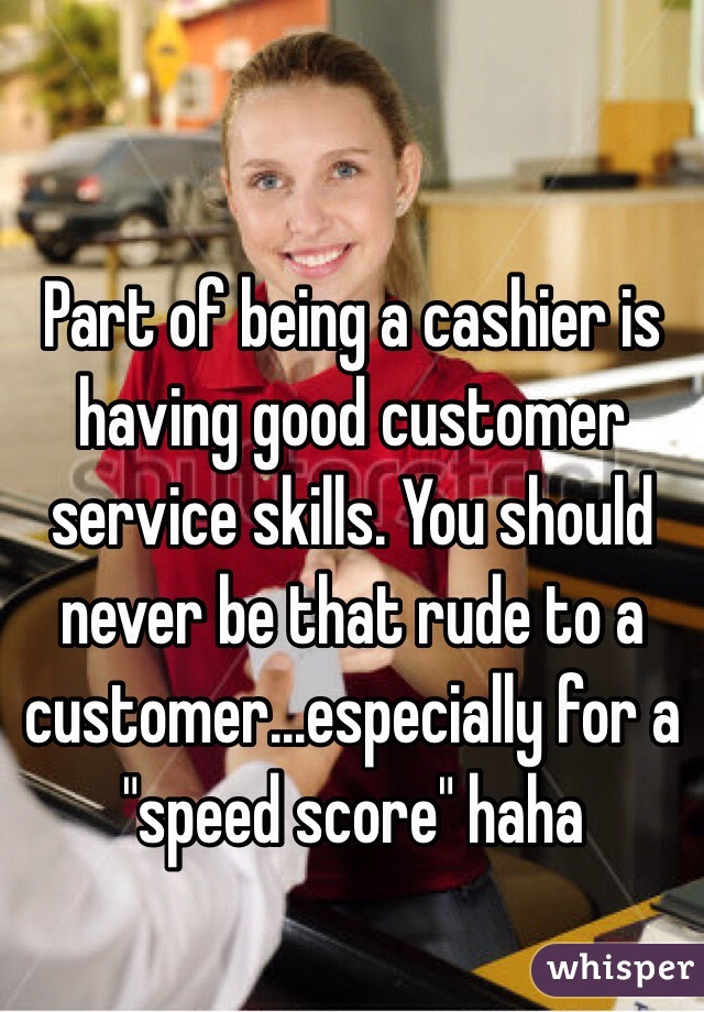 Part of being a cashier is having good customer service skills. You should never be that rude to a customer...especially for a "speed score" haha