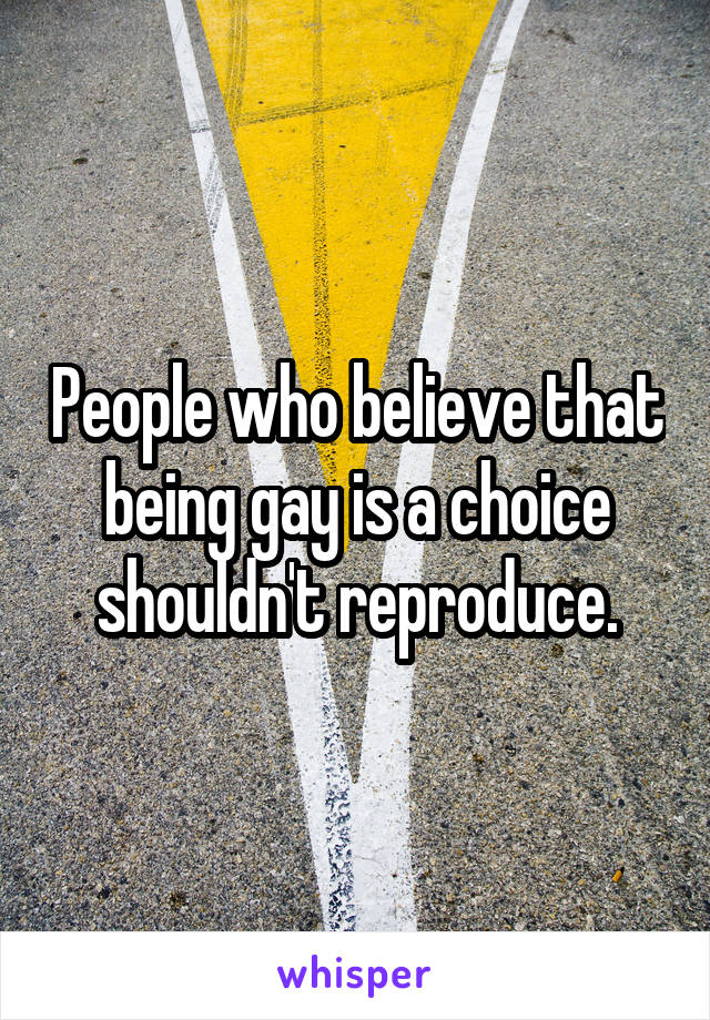 People who believe that being gay is a choice shouldn't reproduce.