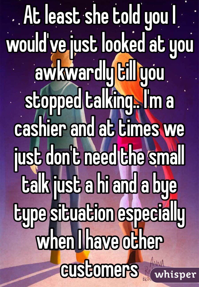 At least she told you I would've just looked at you awkwardly till you stopped talking.. I'm a cashier and at times we just don't need the small talk just a hi and a bye type situation especially when I have other customers 