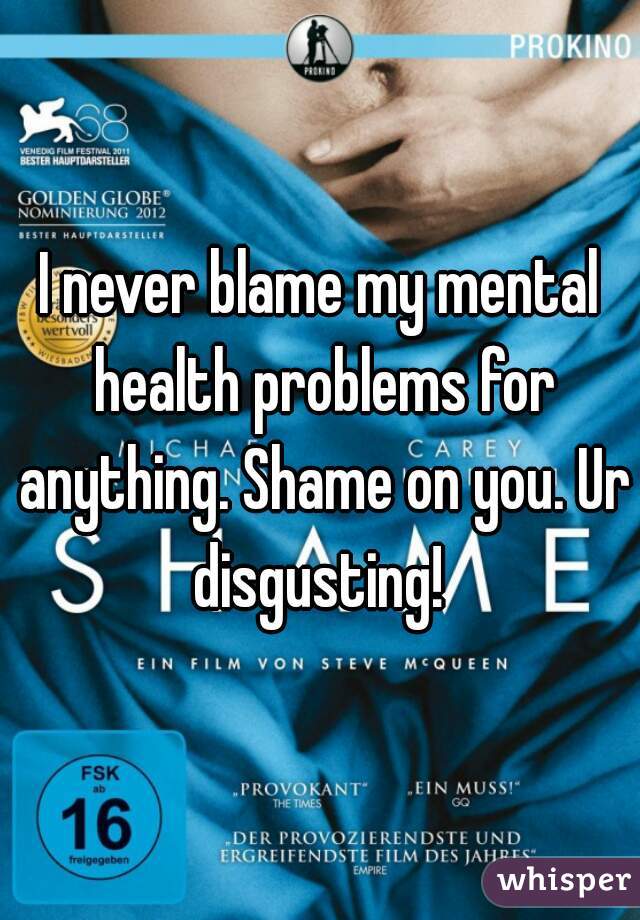 I never blame my mental health problems for anything. Shame on you. Ur disgusting! 