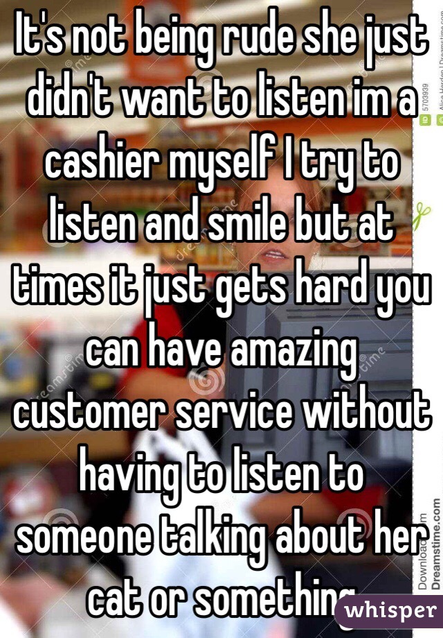 It's not being rude she just didn't want to listen im a cashier myself I try to listen and smile but at times it just gets hard you can have amazing customer service without having to listen to someone talking about her cat or something 