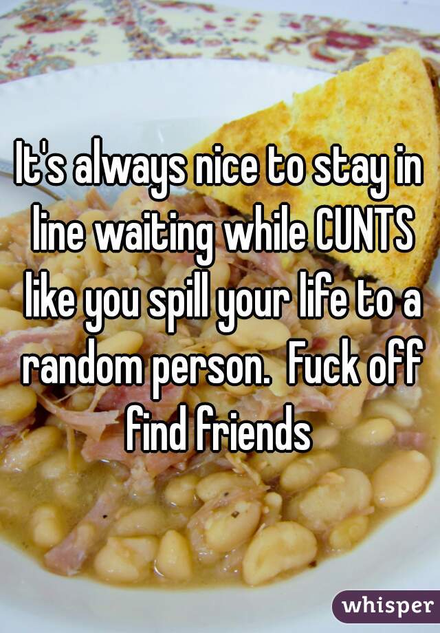 It's always nice to stay in line waiting while CUNTS like you spill your life to a random person.  Fuck off find friends 