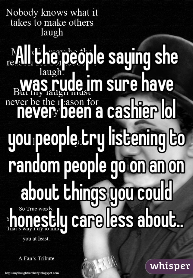 All the people saying she was rude im sure have never been a cashier lol you people try listening to random people go on an on about things you could honestly care less about..