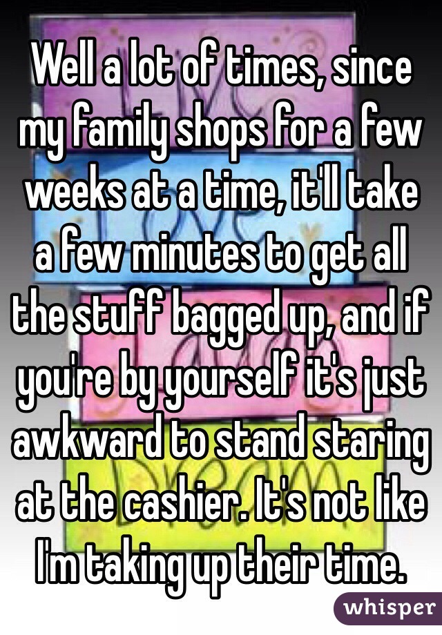 Well a lot of times, since my family shops for a few weeks at a time, it'll take a few minutes to get all the stuff bagged up, and if you're by yourself it's just awkward to stand staring at the cashier. It's not like I'm taking up their time.