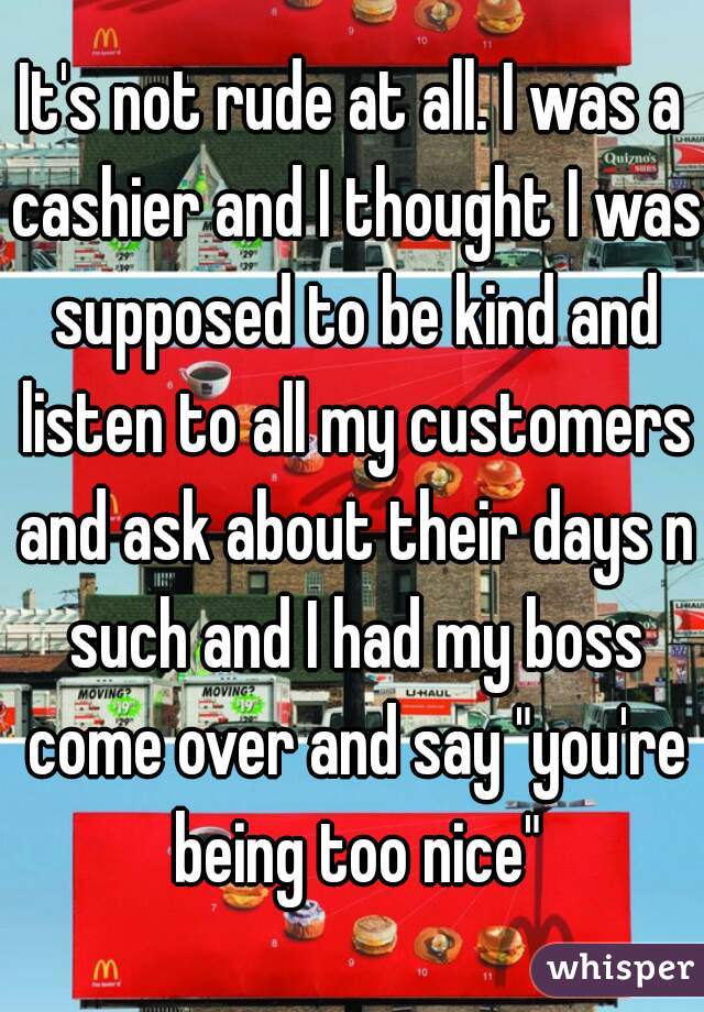 It's not rude at all. I was a cashier and I thought I was supposed to be kind and listen to all my customers and ask about their days n such and I had my boss come over and say "you're being too nice"