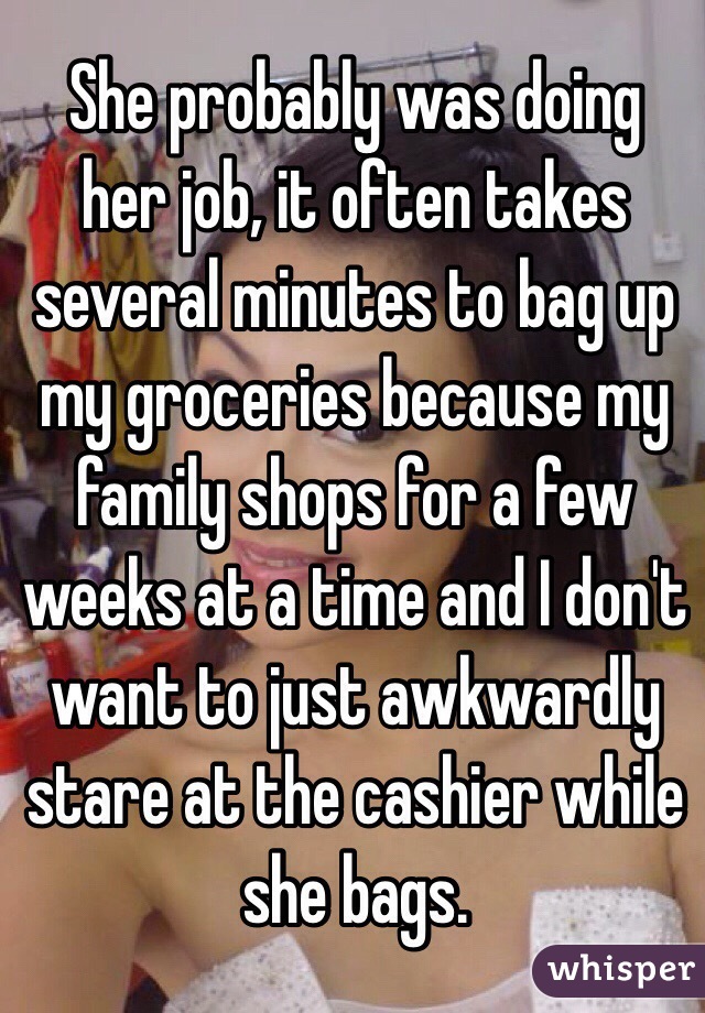 She probably was doing her job, it often takes several minutes to bag up my groceries because my family shops for a few weeks at a time and I don't want to just awkwardly stare at the cashier while she bags.