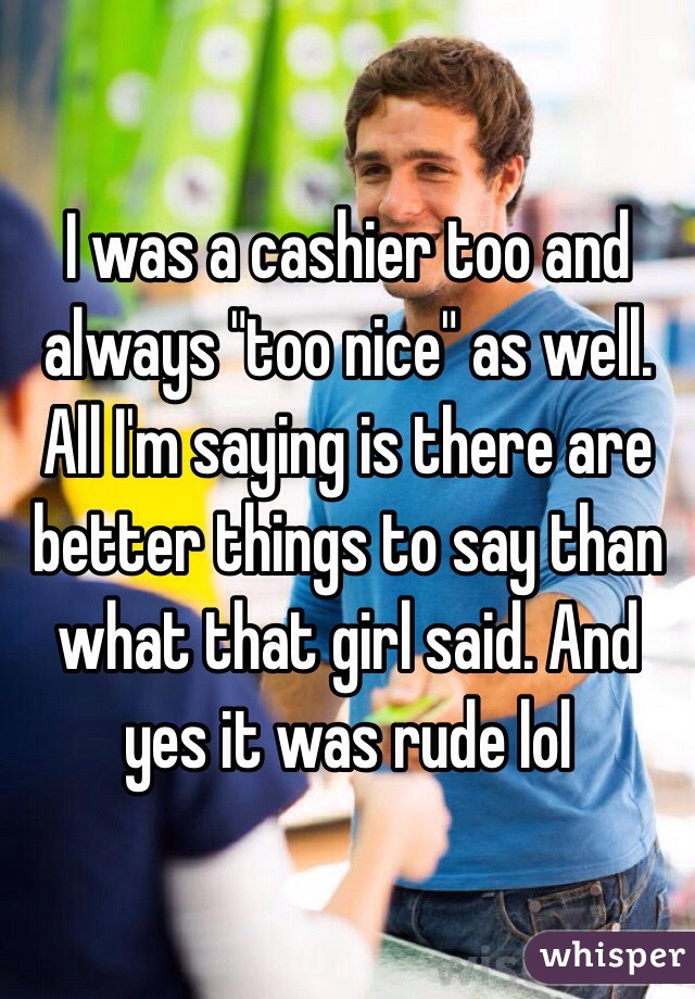 I was a cashier too and always "too nice" as well. All I'm saying is there are better things to say than what that girl said. And yes it was rude lol